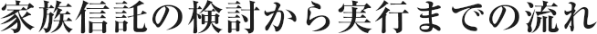 家族信託の検討から実行までの流れ